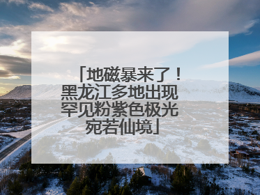 地磁暴来了！黑龙江多地出现罕见粉紫色极光 宛若仙境