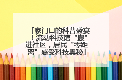 家门口的科普盛宴！流动科技馆“搬”进社区，居民“零距离”感受科技奥秘