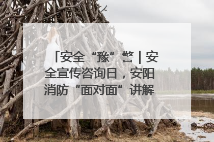 安全“豫”警｜安全宣传咨询日，安阳消防“面对面”讲解普及安全知识