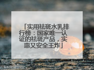 实用祛斑水乳排行榜：国家唯一认证的祛斑产品，实惠又安全王炸