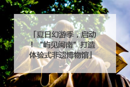 夏日幻游季，启动！“屿见闽南”打造体验式非遗博物馆