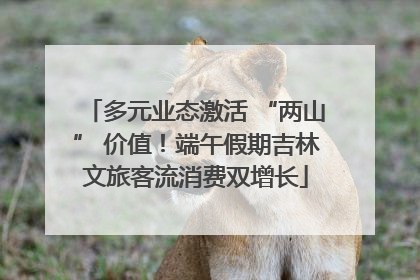 多元业态激活 “两山” 价值！端午假期吉林文旅客流消费双增长