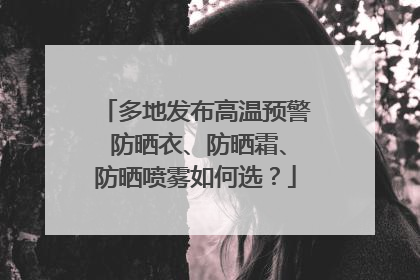 多地发布高温预警 防晒衣、防晒霜、防晒喷雾如何选？