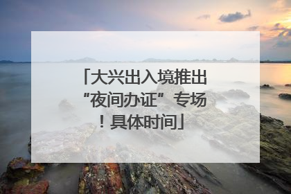 大兴出入境推出“夜间办证”专场！具体时间