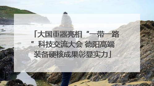 大国重器亮相“一带一路”科技交流大会 德阳高端装备硬核成果彰显实力