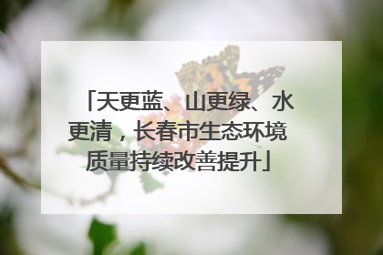 天更蓝、山更绿、水更清，长春市生态环境质量持续改善提升