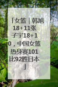 女篮｜韩旭18+11张子宇18+10，中国女篮热身赛101比92胜日本