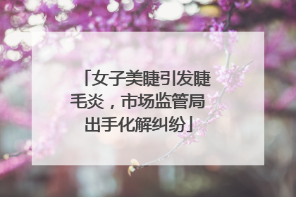 女子美睫引发睫毛炎，市场监管局出手化解纠纷