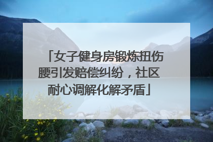 女子健身房锻炼扭伤腰引发赔偿纠纷，社区耐心调解化解矛盾