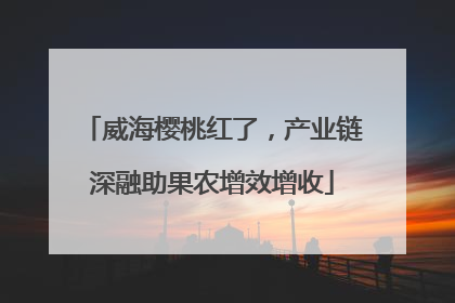 威海樱桃红了，产业链深融助果农增效增收
