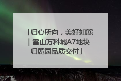 归心所向，美好如麓｜雪山万科城A7地块归麓园品质交付