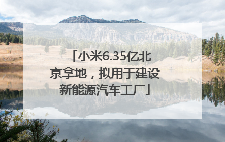 小米6.35亿北京拿地，拟用于建设新能源汽车工厂
