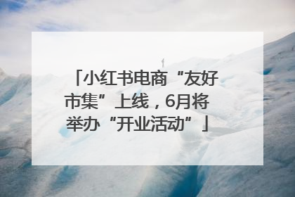 小红书电商“友好市集”上线，6月将举办“开业活动”