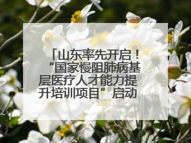 山东率先开启！“国家慢阻肺病基层医疗人才能力提升培训项目”启动会在济南召开