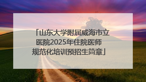山东大学附属威海市立医院2025年住院医师规范化培训预招生简章