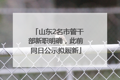 山东2名市管干部新职明确，此前同日公示拟履新