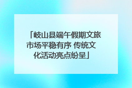 岐山县端午假期文旅市场平稳有序 传统文化活动亮点纷呈