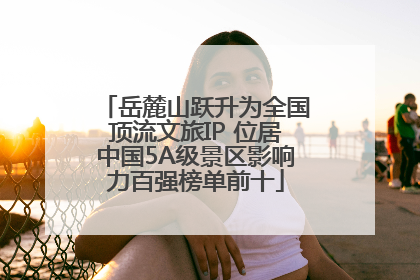 岳麓山跃升为全国顶流文旅IP 位居中国5A级景区影响力百强榜单前十