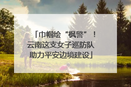 巾帼绘“枫警”！云南这支女子巡防队助力平安边境建设