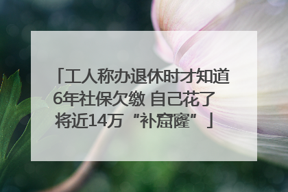 工人称办退休时才知道6年社保欠缴 自己花了将近14万“补窟窿”