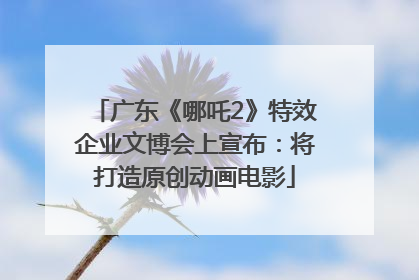 广东《哪吒2》特效企业文博会上宣布：将打造原创动画电影