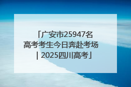 广安市25947名高考考生今日奔赴考场｜2025四川高考