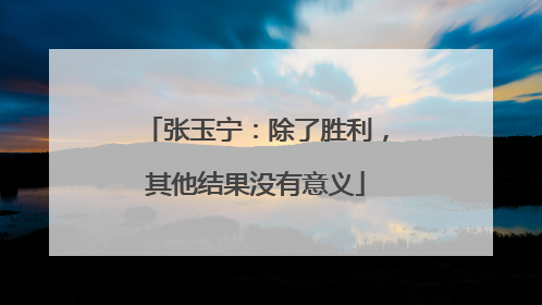 张玉宁：除了胜利，其他结果没有意义