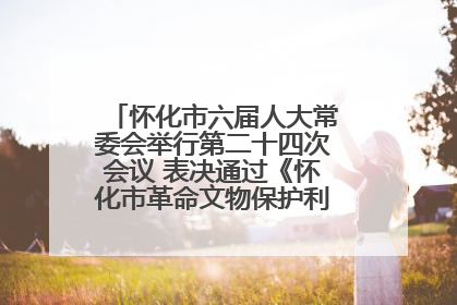 怀化市六届人大常委会举行第二十四次会议 表决通过《怀化市革命文物保护利用若干规定》