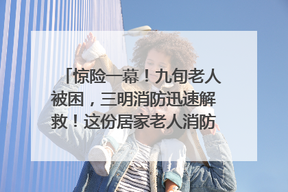 惊险一幕！九旬老人被困，三明消防迅速解救！这份居家老人消防安全指南请立刻收藏