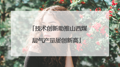 技术创新助推山西煤层气产量屡创新高