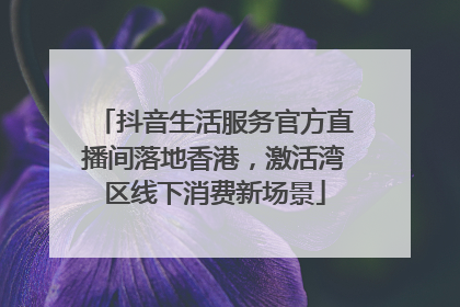抖音生活服务官方直播间落地香港，激活湾区线下消费新场景
