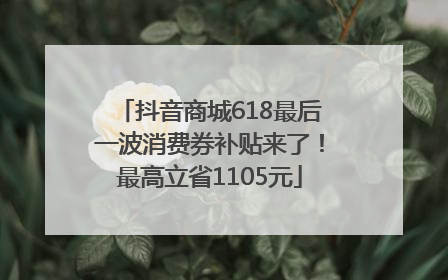 抖音商城618最后一波消费券补贴来了！最高立省1105元