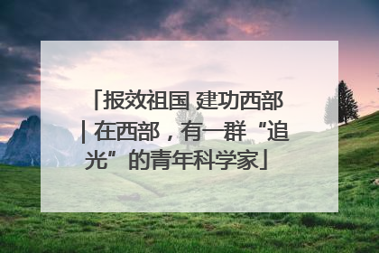 报效祖国 建功西部｜在西部，有一群“追光”的青年科学家