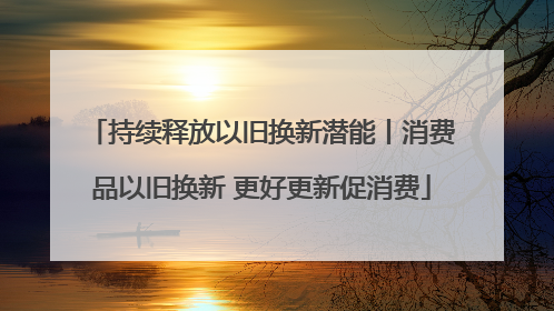 持续释放以旧换新潜能丨消费品以旧换新 更好更新促消费