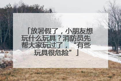 放暑假了，小朋友想玩什么玩具？消防员先帮大家玩过了，“有些玩具很危险”