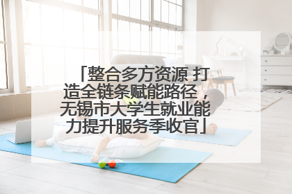整合多方资源 打造全链条赋能路径，无锡市大学生就业能力提升服务季收官