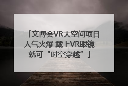 文博会VR大空间项目人气火爆 戴上VR眼镜就可“时空穿越”