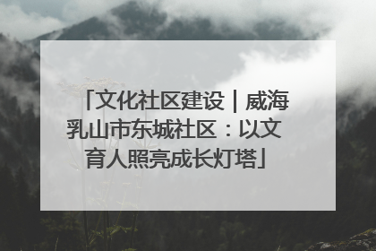 文化社区建设｜威海乳山市东城社区：以文育人照亮成长灯塔