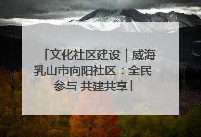 文化社区建设｜威海乳山市向阳社区：全民参与 共建共享