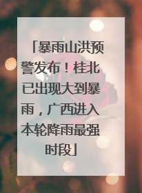 暴雨山洪预警发布！桂北已出现大到暴雨，广西进入本轮降雨最强时段