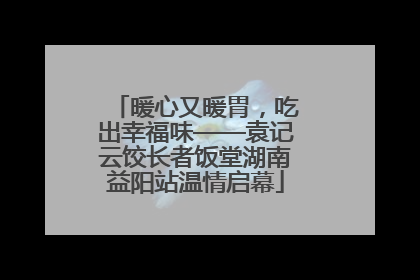 暖心又暖胃，吃出幸福味——袁记云饺长者饭堂湖南益阳站温情启幕