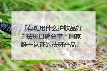 有斑用什么护肤品好？祛斑口碑分享：国家唯一认证的祛斑产品