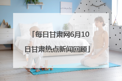 每日甘肃网6月10日甘肃热点新闻回顾