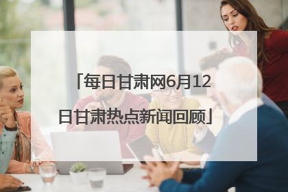 每日甘肃网6月12日甘肃热点新闻回顾