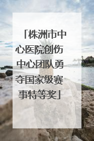 株洲市中心医院创伤中心团队勇夺国家级赛事特等奖