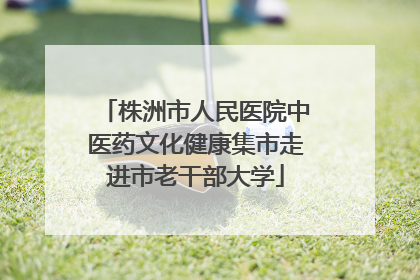株洲市人民医院中医药文化健康集市走进市老干部大学