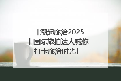 潮起廊洽2025丨国际旅拍达人喊你打卡廊洽时光