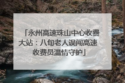 永州高速珠山中心收费大站：八旬老人误闯高速 收费员温情守护