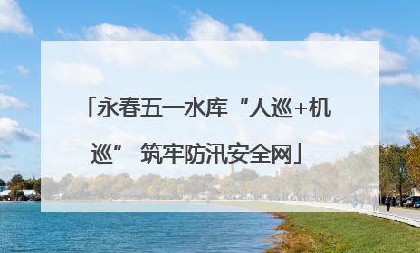 永春五一水库“人巡+机巡” 筑牢防汛安全网