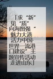 求“新”见“质” 向海图强“魅力大港 活力中国·世界一流港口建设”主题宣传活动走进山东